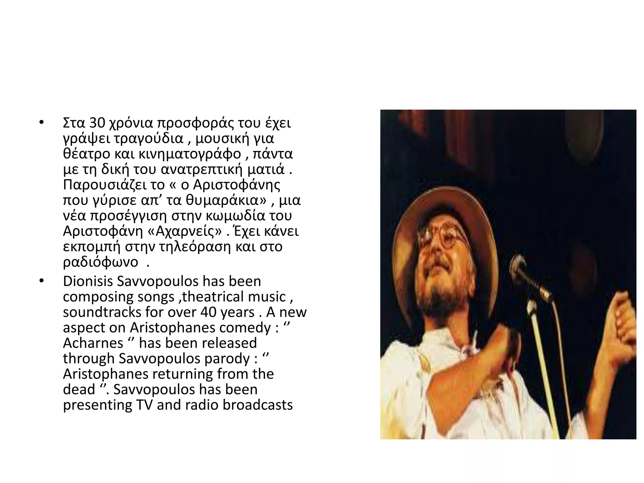 •   Στα 30 χρόνια προςφοράσ του ζχει
    γράψει τραγοφδια , μουςικι για
    κζατρο και κινθματογράφο , πάντα
    με τθ δικι του ανατρεπτικι ματιά .
    Ραρουςιάηει το « ο Αριςτοφάνθσ
    που γφριςε απ’ τα κυμαράκια» , μια
    νζα προςζγγιςθ ςτθν κωμωδία του
    Αριςτοφάνθ «Αχαρνείσ» . Ζχει κάνει
    εκπομπι ςτθν τθλεόραςθ και ςτο
    ραδιόφωνο .
•   Dionisis Savvopoulos has been
    composing songs ,theatrical music ,
    soundtracks for over 40 years . A new
    aspect on Aristophanes comedy : ‘’
    Acharnes ‘’ has been released
    through Savvopoulos parody : ‘’
    Aristophanes returning from the
    dead ‘’. Savvopoulos has been
    presenting TV and radio broadcasts
 