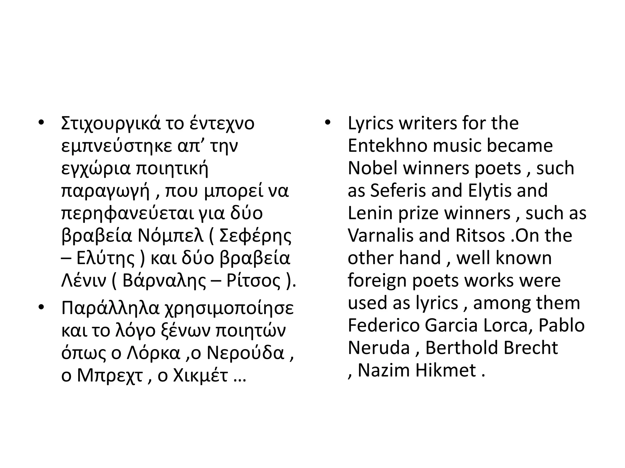 • Στιχουργικά το ζντεχνο         • Lyrics writers for the
  εμπνεφςτθκε απ’ τθν              Entekhno music became
  εγχϊρια ποιθτικι                 Nobel winners poets , such
  παραγωγι , που μπορεί να         as Seferis and Elytis and
  περθφανεφεται για δφο            Lenin prize winners , such as
  βραβεία Νόμπελ ( Σεφζρθσ         Varnalis and Ritsos .On the
  – Ελφτθσ ) και δφο βραβεία       other hand , well known
  Λζνιν ( Βάρναλθσ – ΢ίτςοσ ).     foreign poets works were
• Ραράλλθλα χρθςιμοποίθςε          used as lyrics , among them
  και το λόγο ξζνων ποιθτϊν        Federico Garcia Lorca, Pablo
  όπωσ ο Λόρκα ,ο Νεροφδα ,        Neruda , Berthold Brecht
  ο Μπρεχτ , ο Χικμζτ …            , Nazim Hikmet .
 