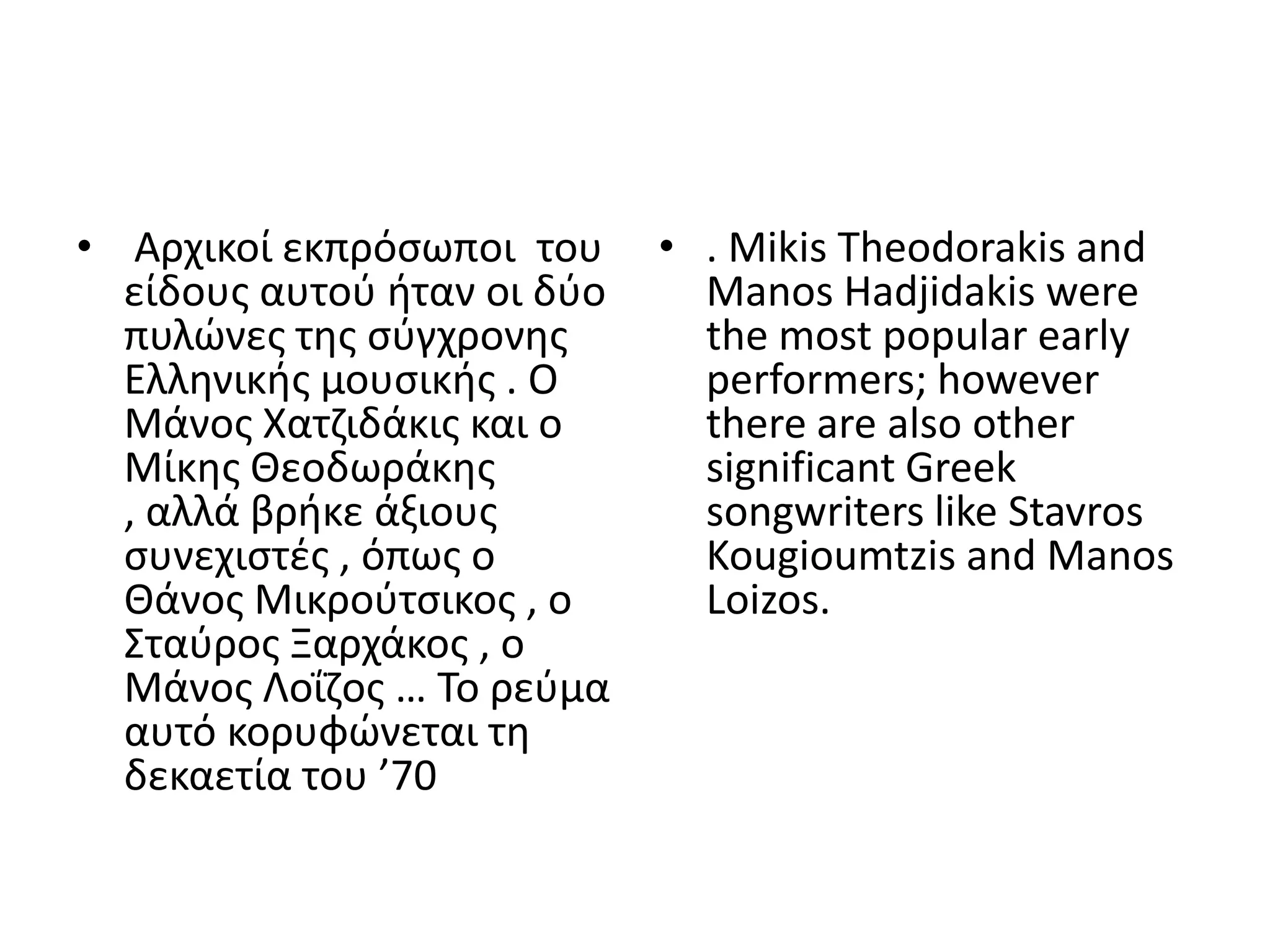 • Αρχικοί εκπρόςωποι του     • . Mikis Theodorakis and
  είδουσ αυτοφ ιταν οι δφο     Manos Hadjidakis were
  πυλϊνεσ τθσ ςφγχρονθσ        the most popular early
  Ελλθνικισ μουςικισ . Ο       performers; however
  Μάνοσ Χατηιδάκισ και ο       there are also other
  Μίκθσ Θεοδωράκθσ             significant Greek
  , αλλά βρικε άξιουσ          songwriters like Stavros
  ςυνεχιςτζσ , όπωσ ο          Kougioumtzis and Manos
  Θάνοσ Μικροφτςικοσ , ο       Loizos.
  Σταφροσ Ξαρχάκοσ , ο
  Μάνοσ Λοΐηοσ … Το ρεφμα
  αυτό κορυφϊνεται τθ
  δεκαετία του ’70
 