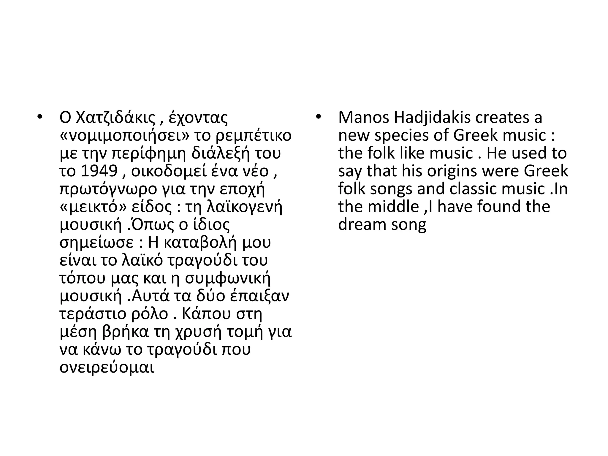 • Ο Χατηιδάκισ , ζχοντασ          • Manos Hadjidakis creates a
  «νομιμοποιιςει» το ρεμπζτικο      new species of Greek music :
  με τθν περίφθμθ διάλεξι του       the folk like music . He used to
  το 1949 , οικοδομεί ζνα νζο ,     say that his origins were Greek
  πρωτόγνωρο για τθν εποχι          folk songs and classic music .In
  «μεικτό» είδοσ : τθ λαϊκογενι     the middle ,I have found the
  μουςικι .Ππωσ ο ίδιοσ             dream song
  ςθμείωςε : Θ καταβολι μου
  είναι το λαϊκό τραγοφδι του
  τόπου μασ και θ ςυμφωνικι
  μουςικι .Αυτά τα δφο ζπαιξαν
  τεράςτιο ρόλο . Κάπου ςτθ
  μζςθ βρικα τθ χρυςι τομι για
  να κάνω το τραγοφδι που
  ονειρεφομαι
 