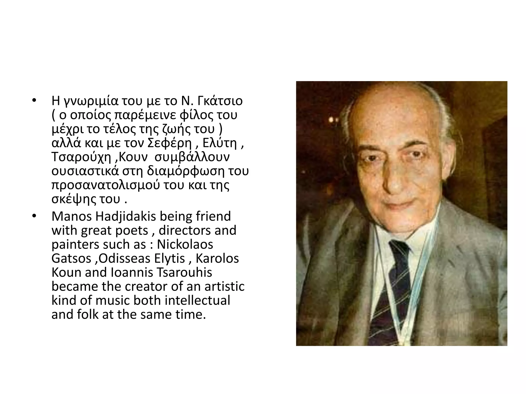 • Θ γνωριμία του με το Ν. Γκάτςιο
  ( ο οποίοσ παρζμεινε φίλοσ του
  μζχρι το τζλοσ τθσ ηωισ του )
  αλλά και με τον Σεφζρθ , Ελφτθ ,
  Τςαροφχθ ,Κουν ςυμβάλλουν
  ουςιαςτικά ςτθ διαμόρφωςθ του
  προςανατολιςμοφ του και τθσ
  ςκζψθσ του .
• Manos Hadjidakis being friend
  with great poets , directors and
  painters such as : Nickolaos
  Gatsos ,Odisseas Elytis , Karolos
  Koun and Ioannis Tsarouhis
  became the creator of an artistic
  kind of music both intellectual
  and folk at the same time.
 