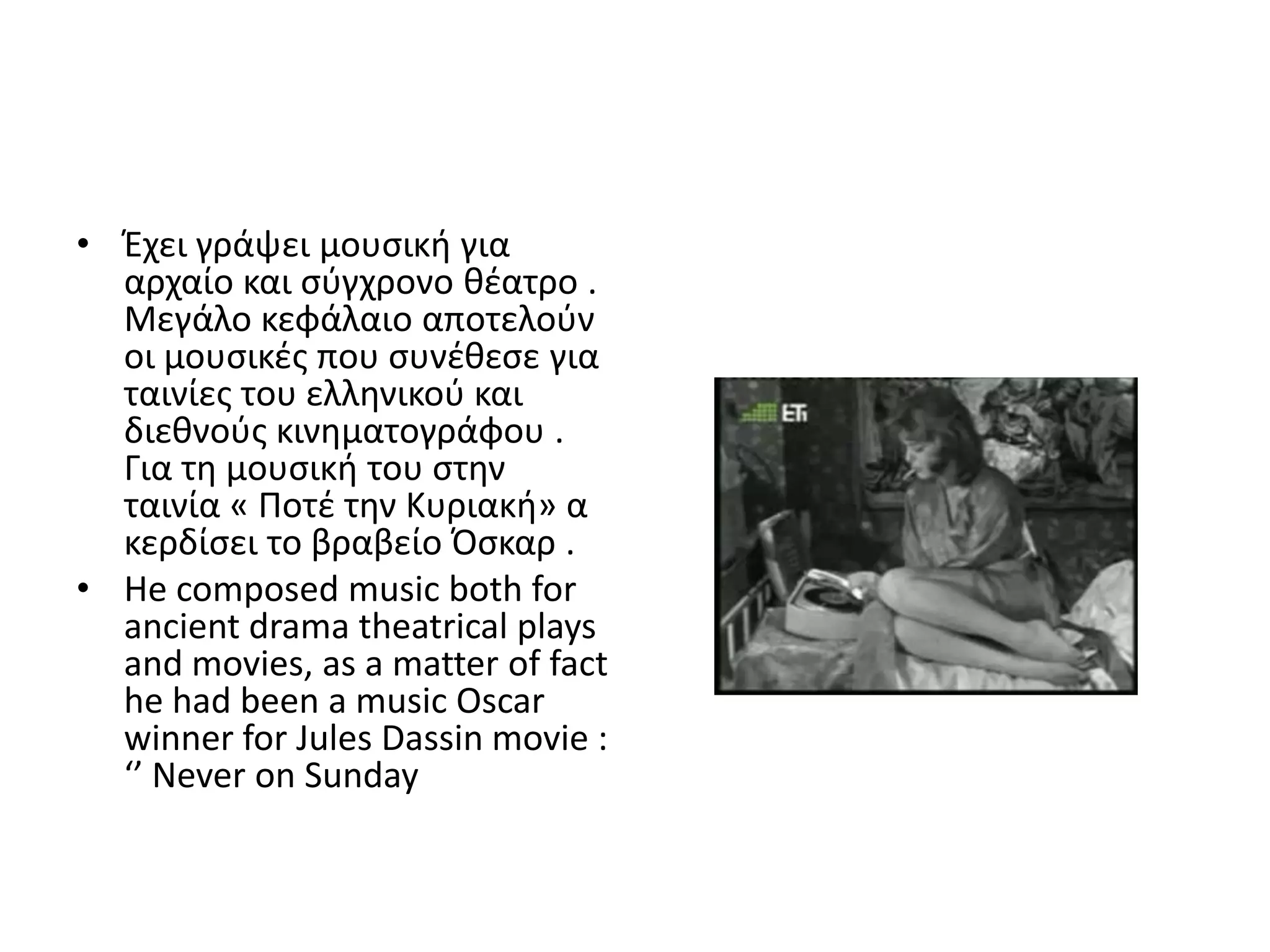 • Ζχει γράψει μουςικι για
  αρχαίο και ςφγχρονο κζατρο .
  Μεγάλο κεφάλαιο αποτελοφν
  οι μουςικζσ που ςυνζκεςε για
  ταινίεσ του ελλθνικοφ και
  διεκνοφσ κινθματογράφου .
  Για τθ μουςικι του ςτθν
  ταινία « Ροτζ τθν Κυριακι» α
  κερδίςει το βραβείο Πςκαρ .
• He composed music both for
  ancient drama theatrical plays
  and movies, as a matter of fact
  he had been a music Oscar
  winner for Jules Dassin movie :
  ‘’ Never on Sunday
 