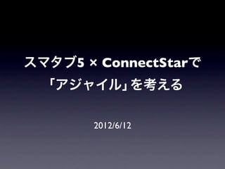 スマタブ5 × ConnectStarで
  「アジャイル」を考える

       2012/6/12
 