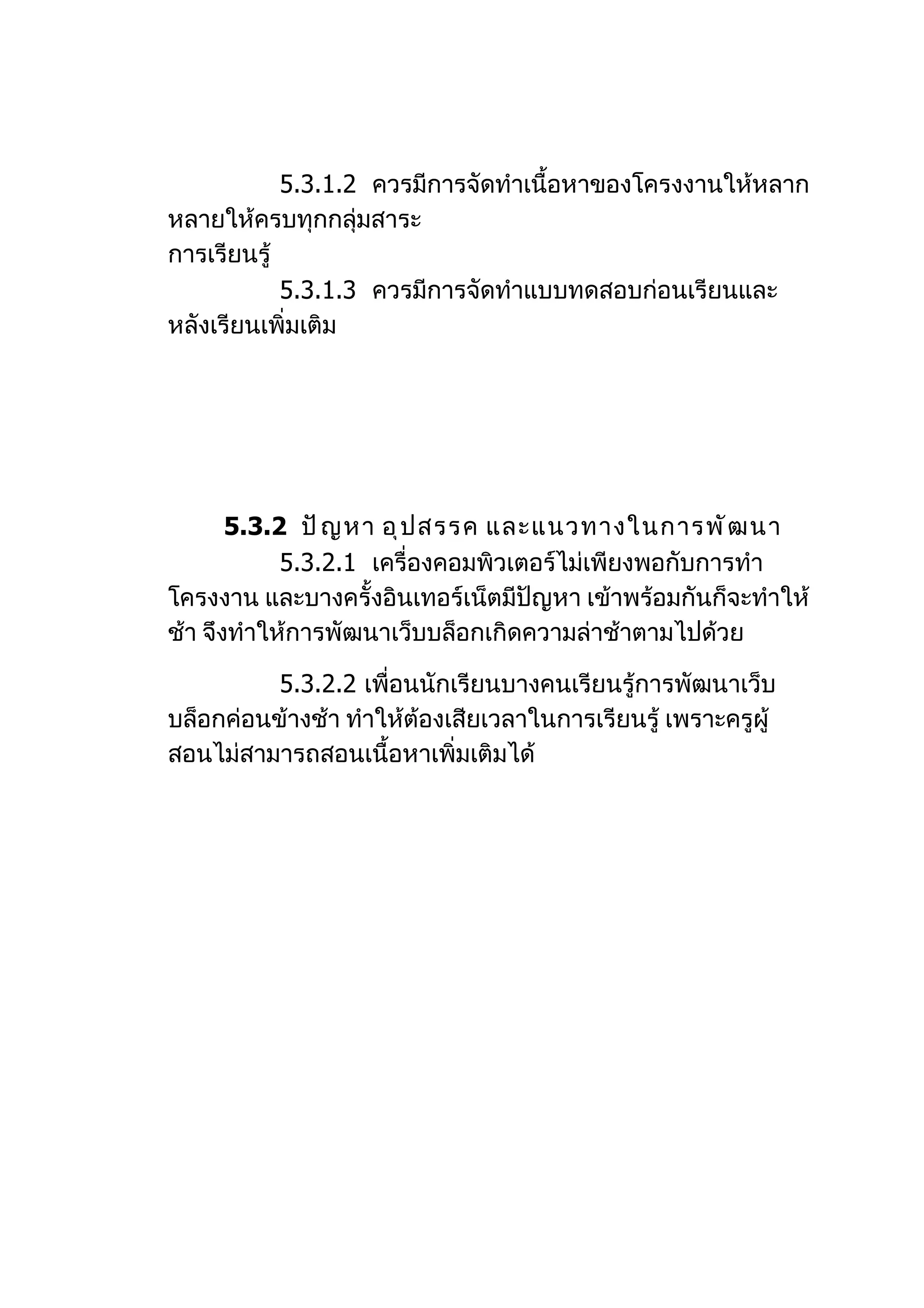 5.3.1.2 ควรมีการจัดทำาเนื้อหาของโครงงานให้หลาก
หลายให้ครบทุกกลุ่มสาระ
การเรียนรู้
            5.3.1.3 ควรมีการจัดทำาแบบทดสอบก่อนเรียนและ
หลังเรียนเพิ่มเติม




       5.3.2 ปั ญ หา อุ ป สรรค และแนวทางในการพั ฒ นา
            5.3.2.1 เครื่องคอมพิวเตอร์ไม่เพียงพอกับการทำา
โครงงาน และบางครั้งอินเทอร์เน็ตมีปัญหา เข้าพร้อมกันก็จะทำาให้
ช้า จึงทำาให้การพัฒนาเว็บบล็อกเกิดความล่าช้าตามไปด้วย

          5.3.2.2 เพื่อนนักเรียนบางคนเรียนรู้การพัฒนาเว็บ
บล็อกค่อนข้างช้า ทำาให้ต้องเสียเวลาในการเรียนรู้ เพราะครูผู้
สอนไม่สามารถสอนเนื้อหาเพิ่มเติมได้
 