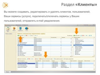 Раздел «Клиенты»
Вы можете создавать, редактировать и удалять клиентов, пользователей,
Ваши сервисы (услуги), подключать/отключать сервисы у Ваших
пользователей, отправлять e-mail уведомления.

 