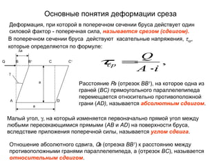 Основные понятия деформации среза
    Деформация, при которой в поперечном сечении бруса действует один
    силовой фактор - поперечная сила, называется срезом (сдвигом).
    В поперечном сечении бруса действуют касательные напряжения, τср,
    которые определяются по формуле:
         ∆а
                                                            Q
Q        B    B   1
                               C       C
                                       1
                                                  τср     =     ,
    γ
                                                           A⋅ i
                          a
                                           Расстояние Ра (отрезок ВВ1), на которое одна из
                                           граней (BC) прямоугольного параллелепипеда
                                           перемещается относительно противоположной
     A                             D
                      а
                                           грани (AD), называется абсолютным сдвигом.

    Малый угол, γ, на который изменяется первоначально прямой угол между
    любыми пересекающимися прямыми (АВ и АD) на поверхности бруса,
    вследствие приложения поперечной силы, называется углом сдвига.

    Отношение абсолютного сдвига, О (отрезка ВВ1) к расстоянию между
                                   а
    противоположными гранями параллелепипеда, а (отрезок ВС), называется
    относительным сдвигом.
 