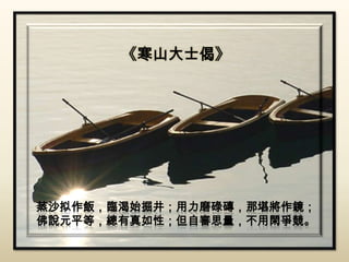 《寒山大士偈》




蒸沙拟作飯，臨渴始掘井；用力磨碌磚，那堪將作鏡；
佛說元平等，總有真如性；但自審思量，不用閑爭競。
 