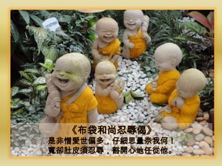 《布袋和尚忍辱偈》
是非憎愛世偏多，仔細思量奈我何！
寬卻肚皮須忍辱，豁開心地任從他。
 