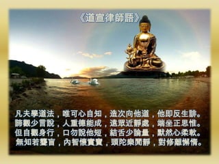 《道宣律師語》




凡夫學道法，唯可心自知，造次向他道，他即反生誹。
諦觀少言說，人重德能成，遠眾近靜處，端坐正思惟。
但自觀身行，口勿說他短，結舌少論量，默然心柔軟。
無知若聾盲，內智懷實寶，頭陀樂閒靜，對修離懈惰。
 