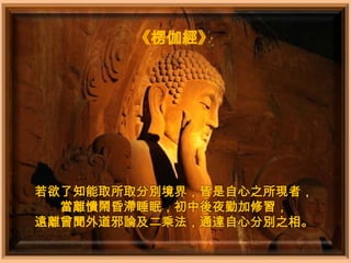 《楞伽經》




若欲了知能取所取分別境界，皆是自心之所現者，
  當離憒鬧昏滯睡眠，初中後夜勤加修習，
遠離曾聞外道邪論及二乘法，通達自心分別之相。
 