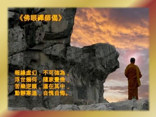 《佛眼禪師偈》




報緣虛幻，不可強為，
浮世幾何，隨家豐儉，
苦樂逆順，道在其中，
動靜寒溫，自愧自悔。
 