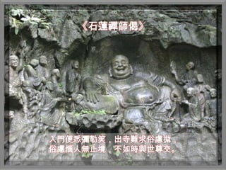 《石蓮禪師偈》




入門便悉彌勒笑，出寺難求俗慮拋，
俗慮惱人無止境，不如時與世尊交。
 