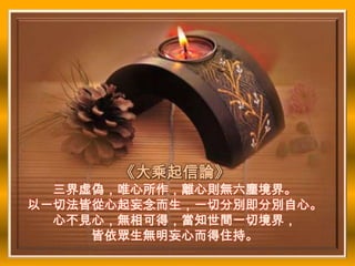 《大乘起信論》
  三界虛偽，唯心所作，離心則無六塵境界。
以一切法皆從心起妄念而生，一切分別即分別自心。
  心不見心，無相可得，當知世間一切境界，
     皆依眾生無明妄心而得住持。
 