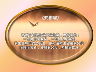 《梵網經》


  若佛子以慈心故行放生業，應作是念：
  一切男子是我父，一切女人是我母，
我生生無不從之受生，故六道眾生皆是我父母，
 而殺而食者，即殺我父母，亦殺我故身。
 