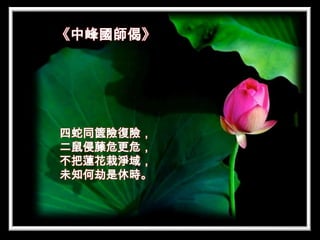 《中峰國師偈》




四蛇同篋險復險，
二鼠侵藤危更危，
不把蓮花栽淨域，
未知何劫是休時。
 