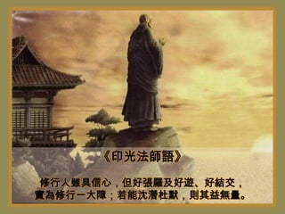《印光法師語》
 修行人雖具信心，但好張羅及好遊、好結交，
實為修行一大障；若能沈潛杜默，則其益無量。
 