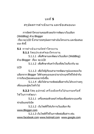 บทที ่ 5

      สรุ ป ผลการดำ า เนิ น งาน และข้ อ เสนอแนะ

       การจัดทำาโครงงานคอมพิวเตอร์การพัฒนาเว็บบล็อก
(WebBlog) ด้วย Blogger
 เรื่อง จอ LCD นี้ สามารถสรุปผลการดำาเนินโครงงาน และข้อเสนอ
แนะ ดังนี้

5.1 การดำ า เนิ น งานจั ด ทำ า โครงงาน
      5.1.1 วั ต ถุ ป ระสงค์ ข องโครงงาน
            5.1.1.1 เพื่อศึกษาและพัฒนาเว็บบล็อก (WebBlog)
ด้วย Blogger เรื่อง จอ LCD
            5.1.1.2 เพื่อศึกษาค้นคว้าเรื่องที่สนใจเกี่ยวกับ จอ
LCD
            5.1.1.3 เพื่อให้ผู้เรียนสามารถพัฒนารูปแบบของเว็บ
บล็อกจาก Blogger ได้ด้วยตนเองและนำามาประยุกต์ใช้ให้เข้ากับ
การเรียนรู้ของตนเองมากยิ่งขึ้น
            5.1.1.4 เพื่อให้สามารถติดต่อสือสารกันได้ระหว่างครู
                                           ่
เพื่อนและผู้สนใจทั่วไป

     5.2.2 วั ส ดุ อุ ป กรณ์ เครื ่ อ งมื อ หรื อ โปรแกรมหรื อ ที ่
ใช้ ใ นการพั ฒ นา
           5.2.1.1 เครื่องคอมพิวเตอร์ พร้อมเชื่อมต่อระบบเครือ
ข่ายอินเทอร์เน็ต
        5.2.1.2 เว็บไซต์ที่ให้บริการเว็บบล็อก คือ
www.Blogger.com
        5.2.1.3 เว็บไซต์ที่ใช้ในการติดต่อสื่อสาร เช่น
www.facebook.com www.hotmail.com www.google.com
 