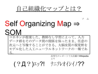 自己組織化マップとは？
                              ソ ム

Self Organizing Map ⇒
SOM
 コホネンが提案した、教師なし学習によって、入力
 データ群をそのデータ間の関係を保ったまま、任意...