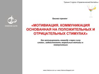 Бизнес-тренинг
«МОТИВАЦИЯ. КОММУНИКАЦИЯ
ОСНОВАННАЯ НА ПОЛОЖИТЕЛЬНЫХ И
ОТРИЦАТЕЛЬНЫХ СТИМУЛАХ»
www.chakova.com.ua www.chakova.blogspot.com
Тренинг 5 курса «Управленческий Коктейль»
Как мотивировать команду «через силу
слова», задействовать моральные мотивы в
коммуникации
 