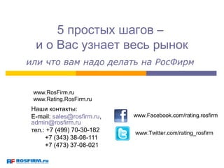5 простых шагов –
  и о Вас узнает весь рынок
или что вам надо делать на РосФирм


 www.RosFirm.ru
 www.Rating.RosFirm.ru
 Наши контакты:
 E-mail: sales@rosfirm.ru,   www.Facebook.com/rating.rosfirm
 admin@rosfirm.ru
 тел.: +7 (499) 70-30-182    www.Twitter.com/rating_rosfirm
      +7 (343) 38-08-111
      +7 (473) 37-08-021
 