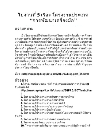 ใบงานที่ 5 เรื่อ ง โครงงานประเภท
        “การพัฒ นาเครื่อ งมือ ”
              -----------------------------------------------------------------
ความหมาย
       เป็น โครงงานที่ใ ช้ค อมพิว เตอร์ใ นการผลิต สื่อ เพื่อ การศึก ษา
ดดยการสร้า งโปรแกรมบท เรีย นห รือ หน่ว ย การเรีย น ซึ่ง อ าจจะมี
แบบฝึก หัด คำา ถามคำา ตอบไว้พ ร้อ ม ผู้เ รีย นสามารถเรีย นแบบราย
บุ ค ค ล ห รื อ ก ลุ่ ม ก า ร ส อ น โ ด ย ใ ช้ ค อ ม พิ ว เ ต อ ร์ ช ่ ว ย ส อ น ซึ่ ง อ า จ
พัฒ น า ใ น รูป บ ท เ รีย น อ อ น ไ ล น์ ใ ห้ผ ู้เ รีย น เ ข้า ม าศึก ษ า ด้ว ย ตัว เอ ง
โครงงานประเภทนี้ส ามารถพัฒ นาขึ้น เพื่อ ใช้ป ระกอบการสอนใน
วิ ช า ต่ า ง ๆ โ ด ย ผู้ เ รี ย น อ า จ คั ด เ ลื อ ก เ นื้ อ ห า ที่ เ ข้ า ใ จ ย า ก ม า เ ป็ น
หัว ข้อ ในการพัฒ นาสื่อ เพื่อ การศึก ษา ตัว อย่า งโครงงาน เช่น การ
เคลื่อ นที่แ บบโปรเจ็ก ไต ล์ ระบบสุร ิย จัก รวาล ตัว แปรต่า งๆ ที่ม ีผ ล
ต่ อ ก า ร ชำา กิ่ ง กุ ห ล า บ ห ลั ก ภ า ษ า ไ ท ย แ ล ะ ส ถ า น ที่ ส ำา คั ญ ข อ ง
ประเทศไทย เป็น ต้น

ที่ม า : http://kruoong.blogspot.com/2011/07/blog-post_25.html

ตัว อย่า ง
       1.โครงงานพัฒ นาเกม ชื่อ โครงงานเกมพัฒ นาการด ้า น EQ
สืบ ค้น ต่อ ได้
       http://www.rayongwit.ac.th/chanarat/EQPROJECT/main.htm
       l
       2. โครงงานโปรแกรมการค ้น หาคำา ภาษาไทย
       3. โครงงานโปรแกรมอ ่า นอัก ษรไทย
       4. โครงงานโปรแกรมวาดภาพสามมิต ิ
       5. โครงงานโปรแกรมเข ้า และถอดรหัส ข ้อ มูล
       6. โครงงานโปรแกรมบีบ อัด ข ้อ มูล
       7. โครงงานโปรแกรมประมวลผลคำา ไทยบนระบบปฏิบ ัต ิก าร
ลีน ุก ซ ์
       8. โครงงานโปรแกรมการออกแบบผัง งาน
       9. โครงงานพอร ์ต แบบขนานของไทย
       10. โครงงานการส ่ง สัญ ญาณควบคุม อุป กรณ ์อ ิเ ล็ก ทรอนิก ส ์
 