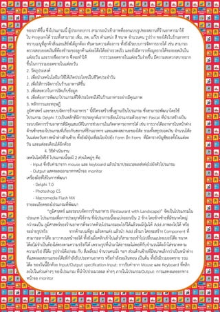 ของเราดีขึ้น ซึ่งโปรแกรมนี้ ผูประกอบการ สามารถนําเขาภาพที่ออกแบบรูปของสถานที่รานอาหารมาใช
ใน Programได รวมทั้งสามารถ เพิ่ม, ลด, แกไข ตําแหนง สี ขนาด จํานวนคน รูปราง ของโตะในรานอาหาร
ทราบเมนูที่ลูกคาสั่งและเสิรฟไดถูกตอง ทันตามความตองการ ทั้งยังมีระบบการจัดการรายได เชน สามารถ
ตรวจสอบยอดเงินที่ตองชําระของลูกคาแตละโตะไดอยางรวดเร็ว และยังมีตารางขอมูลรายไดของยอดเงินใน
แตละวัน และรายชื่ออาหาร ซึ่งจะทําให             การรวมยอดขายในแตละวันงายขึ้น มีความสะดวกสบายมาก
ขึ้นในการรวมยอดขายในแตละวัน
2. วัตถุประสงค
1. เพื่อนําเทคโนโลยีมาใชใหเกิดประโยชนในชีวิตประจําวัน
2. เพื่อใหการจัดการในรานอาหารดีขึ้น
3. เพื่อสะดวกในการจัดเก็บขอมูล
4. เพื่อตองการพัฒนาโปรแกรมที่ใชประโยชนไดในรานอาหารอยางมีคุณภาพ
3. หลกการและทฤษฎี
        ั
ภูมิศาสตร และระบบจัดการรานอาหาร” นี้มีโครงสรางพื้นฐานเปนโปรแกรม ซึ่งสามารถพัฒนาโดยใช
โปรแกรม Delphi 7.0เปนหลักที่มีการประยุกตเอาการเขียนโปรแกรมดวยภาษา Pascal ที่นํามาสรางเปน
ระบบจัดการรานอาหารที่มีคุณสมบัติในการชวยงานในภัตตาคารอาหารได เชน การวางโตะอาหารในหนาตาง
ดานซายของโปรแกรมที่เกี่ยวกับสถานที่รานอาหาร และแสดงสถานะของโตะ รวมทั้งสรุปยอดเงิน จํานวนโตะ
ในแตละวันทางหนาตางดานซาย ทั้งยังมีปุมเชื่อมโยงไปยัง Form อก Form ที่มีตารางบัญชีของทั้งในแตละ
                                                                   ี
วัน และแตละเดือนไดอีกดวย
              4. วิธีดําเนินงาน
เทคโนโลยีที่ใช โปรแกรมนี้จะมี 2 สวนใหญๆ คือ
    - Input ซึ่งรับคามาจาก mouse และ keyboard แลวนํามาประมวลผลสงตอไปยังตัวโปรแกรม
    - Output แสดงผลออกมาทาหนาจอ monitor
เครื่องมือที่ใชในการพัฒนา
      - Delphi 7.0
      - Photoshop CS
      - Macromedia Flash MX
รายละเอียดของโปรแกรมที่พัฒนา
                “ภูมิศาสตร และระบบจัดการรานอาหาร (Restaurant with Landscape)” จัดเปนโปรแกรมใน
ประเภท โปรแกรมเพื่อการประยุกตใชงาน ซึ่งโปรแกรมนี้จะแบงออกเปน 2 ขาง โดยขางซายที่มีขนาดใหญ
กวาจะเปน ภูมิศาสตรของรานอาหารที่จะวาดดวยโปรแกรมอะไรก็ไดแลวจะมีปุมให Add ภาพลงไปได หรือ
จะถายรูปจริง                  จากดานบนที่สูง แลวตกแตง แลวนํา Add เขามา โดยจะสราง Component ท่ี
สามารถลากโตะ มาวางบนหนาจอได ทั้งยังเมื่อคลิกเขาไปแลวก็สามารถเขาไปเปลี่ยนแปลงเบอรโตะ ขนาด
โตะ(ไมจําเปนตองใสตรงตามความจริงก็ได เพราะรูปที่นํามาใสอาจจะไมพอดีกับจํานวนโตะถาใสขนาดตาม
ความจริง) สีโตะ รูปรางโตะ(กลม กับ สี่เหลี่ยม) จํานวนคนนั่ง ฯลฯ สวนดานซายที่มีขนาดเล็กกวาเปนหนาตาง
ที่แสดงผลสถานะของโตะที่กําลังรับประทานอาหาร หรือกําลังรอเงินทอน เปนตน ทั้งยังมีรวมยอดขาย รวม
โตะ ของวันนี้อีกดวย Input/Output specification Input: การรับคาจาก Mouse และ Keyboard ที่คลิก
ลงไปในสวนตางๆ ของโปรแกรม ที่นําไปประมวลผล ตางๆ ภายในโปรแกรมOutput: การแสดงผลออกทาง
หนาจอ monitor
 