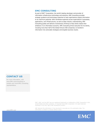 EMC CONSULTING
                                    As part of EMC® Corporation, the world’s leading developer and provider of
                                    information infrastructure technology and solutions, EMC Consulting provides
                                    strategic guidance and technology expertise to help organizations exploit information
                                    to its maximum potential. With worldwide expertise across organizations’ businesses,
                                    applications, and infrastructures, as well as deep industry understanding, EMC
                                    Consulting guides and delivers revolutionary thinking to help clients realize their
                                    ambitions in an information economy. EMC Consulting drives execution for its clients,
                                    including more than half of the Global Fortune 500 companies, to transform
                                    information into actionable strategies and tangible business results.




CONTACT US
For more information, visit
www.EMC.com/consulting or
contact your local EMC Consulting
representative.




                                    EMC2, EMC, and the EMC logo are registered trademarks or trademarks of EMC Corporation in the
                                    United States and other countries. © Copyright 2012 EMC Corporation. All rights reserved.
                                    Published in the USA. 08/12 EMC Perspective H10915

                                    EMC believes the information in this document is accurate as of its publication date. The
www.EMC.com                         information is subject to change without notice.
 