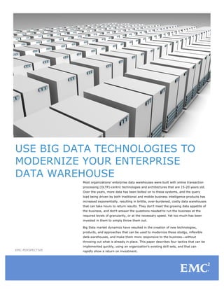 USE BIG DATA TECHNOLOGIES TO
MODERNIZE YOUR ENTERPRISE
DATA WAREHOUSE
                  Most organizations’ enterprise data warehouses were built with online transaction
                  processing (OLTP)-centric technologies and architectures that are 15-20 years old.
                  Over the years, more data has been bolted on to these systems, and the query
                  load being driven by both traditional and mobile business intelligence products has
                  increased exponentially, resulting in brittle, over-burdened, costly data warehouses
                  that can take hours to return results. They don’t meet the growing data appetite of
                  the business, and don’t answer the questions needed to run the business at the
                  required levels of granularity, or at the necessary speed. Yet too much has been
                  invested in them to simply throw them out.

                  Big Data market dynamics have resulted in the creation of new technologies,
                  products, and approaches that can be used to modernize these stodgy, inflexible
                  data warehouses, and make them more responsive to the business—without
                  throwing out what is already in place. This paper describes four tactics that can be
                  implemented quickly, using an organization’s existing skill sets, and that can
EMC PERSPECTIVE   rapidly show a return on investment.
 