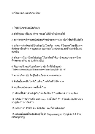 5 เรื่องแปลก..แต่จริงบนโลก!




1. ไซบีเรียขายนมเป็นก้อนๆ

2. ถ้าตัดสมองเป็นสองส่วน คุณจะไม่รู้สึกเจ็บอีกต่อไป

3. ผลจากการสำารวจหญิงนิวยอร์พบว่ามากกว่า 26 เปอร์เซ็นต์เป็นสังคัง

4. สถิตการส่งพิซซ่าที่ไกลที่สุดในโลกคือ 19,950 กิโลเมตรโดยเป็นการ
ส่งพิซซ่าโดยร้าน Vegetarian Supreme ในลอนดอน มายังเมลเบิร์น ออ
สเตเลีย

5. ถ้าเราจะนับว่าโลกมีตัวต่อเลโก้เท่าไหร่ให้เอาจำานวนประชากรโลก
ทั้งหมดคูณด้วย 65 (แค่ค่าเฉลี่ย)

6. รัฐบาลสวีเดนปรับสามีภรรยาคู่หนึ่งที่ตั้งชื่อลูกว่า
"Brfxxccxxmnpcccclllmmnprxvclmnckssglbb11116"

7. คนอเมริกา 6% ไม่รู้จักชื่อเมืองหลวงของตนเอง

8. คิงโพธิ์แดงเป็นไพ่คิงใบเดียวในสำารับที่ไม่มีหนวด

9. หนูถึงจุดสุดยอดนานครึ่งชั่วโมง

10. เมืองที่มีสาวสวยที่สุดในโลกคือเมืองบัวโนสไอเรส อาร์เจนตินา

11. บริษัททำามีดโกนชื่อ Wilkinson ก่อตั้งในปี 2315 โดยดั่งเดิมมีความว
ชาญในการทำามีดดาบ

12. จากทารก 17000 คน จะมีเด็ก 1 คนที่เป็นเด็กเผือก

13. กล้องที่แพงที่สุดในโลกมีชื่อว่า Daguerreotype ประมูลไป 1.1 ล้าน
เหรียญสหรัฐ
 