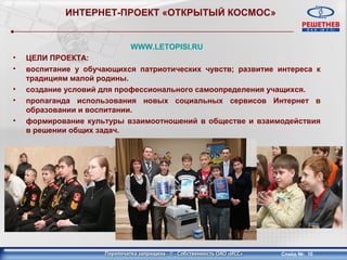 ИНТЕРНЕТ-ПРОЕКТ «ОТКРЫТЫЙ КОСМОС»


                           WWW.LETOPISI.RU
•   ЦЕЛИ ПРОЕКТА:
•   воспитание у обучающихся патриотических чувств; развитие интереса к
    традициям малой родины.
•   создание условий для профессионального самоопределения учащихся.
•   пропаганда использования новых социальных сервисов Интернет в
    образовании и воспитании.
•   формирование культуры взаимоотношений в обществе и взаимодействия
    в решении общих задач.




                                                              Слайд №: 10
 