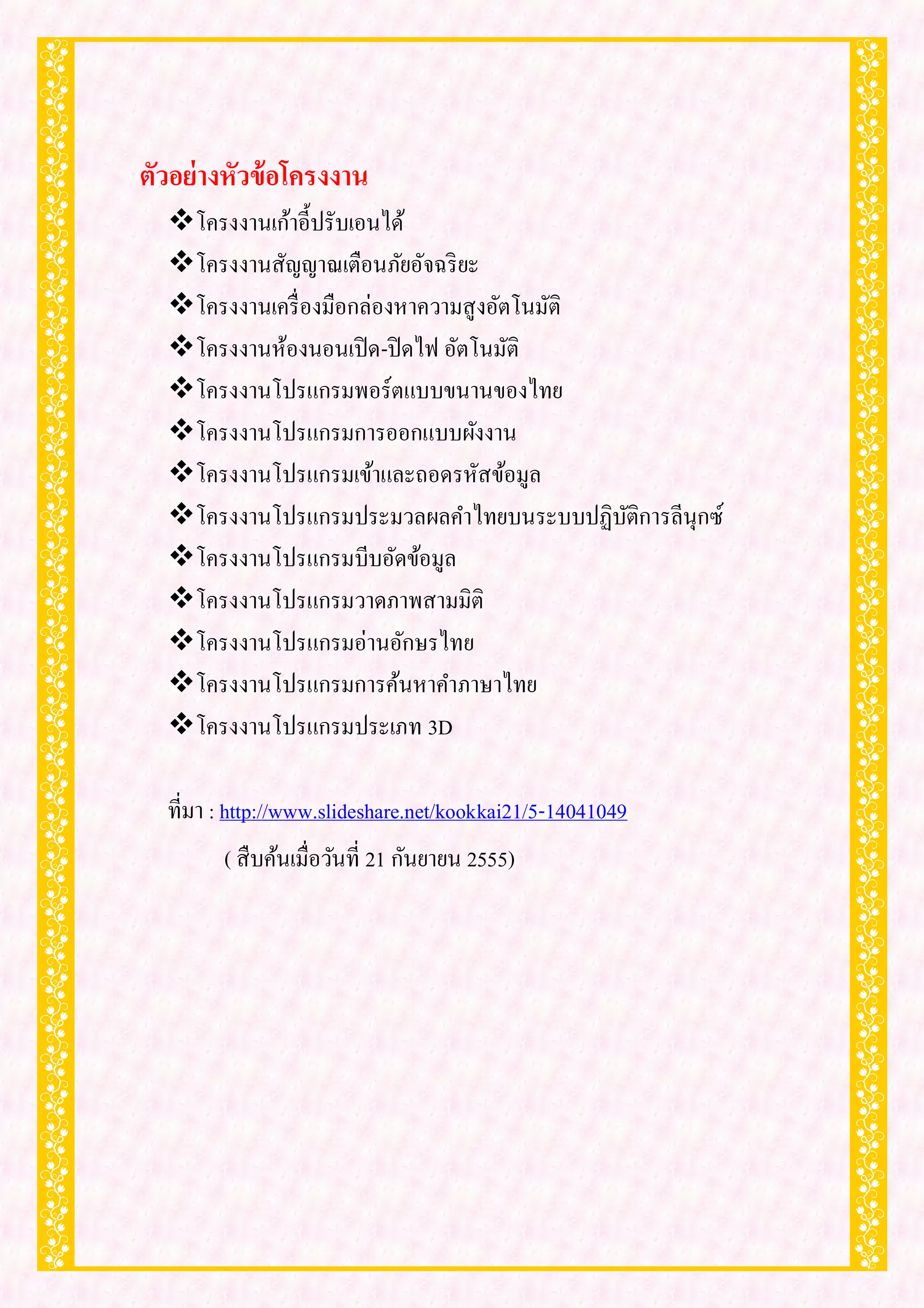 ตัวอย่างหัวข้ อโครงงาน
  โครงงานเก้าอี้ปรับเอนได้
  โครงงานสัญญาณเตือนภัยอัจฉริ ยะ
  โครงงานเครื่ องมือกล่องหาความสู งอัตโนมัติ
  โครงงานห้องนอนเปิ ด-ปิ ดไฟ อัตโนมัติ
  โครงงานโปรแกรมพอร์ตแบบขนานของไทย
  โครงงานโปรแกรมการออกแบบผังงาน
  โครงงานโปรแกรมเข้าและถอดรหัสข้อมูล
  โครงงานโปรแกรมประมวลผลคาไทยบนระบบปฏิบติการลีนุกซ์
                                              ั
  โครงงานโปรแกรมบีบอัดข้อมูล
  โครงงานโปรแกรมวาดภาพสามมิติ
  โครงงานโปรแกรมอ่านอักษรไทย
  โครงงานโปรแกรมการค้นหาคาภาษาไทย
  โครงงานโปรแกรมประเภท 3D

  ที่มา : http://www.slideshare.net/kookkai21/5-14041049
        ( สื บค้นเมื่อวันที่ 21 กันยายน 2555)
 