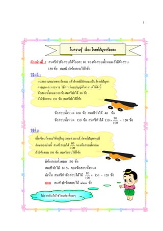 5




                                 ใบความรู ้ เรือง โจทย์ปญหาร้อยละ
                                                        ั

ตัวอย่างที 1 สมศรี ทาข้อสอบได้ร้อยละ 80 ของข้อสอบทังหมด ถ้ามีขอสอบ
                    ํ                                         ้
             150 ข้อ สมศรี ทาข้อสอบได้กีข้อ
                            ํ
วิธีทที 1
       แปลความหมายของร้อยละ แล้วโจทย์มลกษณะเป็ นโจทย์ปัญหา
                                           ีั
       การคูณและการหาร ใช้การเทียบบัญญัติไตรยางศ์ได้ดงนี
                                                     ั
       ข้อสอบทังหมด 100 ข้อ สมศรี ทาได้ 80 ข้อ
                                    ํ
       ถ้ามีขอสอบ 150 ข้อ สมศรี ทาได้กีข้อ
             ้                    ํ


                     ข้อสอบทังหมด 100 ข้อ สมศรี ทาได้ 40 ข้อ
                                                 ํ
                     ข้อสอบทังหมด 150 ข้อ สมศรี ทาได้ 150  80
                                                   ํ                =   120 ข้อ
                                                              100

วิธีที 2
    เมือเขียนร้อยละให้อยู่ในรู ปเศษส่ วน แล้วโจทย์ปัญหาจะมี
                                  80
    ลักษณะอย่างนี สมศรี สอบได้           ของข้อสอบทังหมด
                                 100
    ถ้ามีขอสอบ 150 ข้อ สมศรีสอบได้กีข้อ
          ้

              มีขอสอบทังหมด 150 ข้อ
                 ้
              สมศรี ทาได้ 80 % ของข้อสอบทังหมด
                     ํ
              ดังนัน สมศรี ทาข้อสอบได้ได้ 80  150 = 120 ข้อ
                            ํ
                                              100
              ตอบ สมศรี ทาข้อสอบได้ ๑๒๐ ข้อ
                         ํ

           ไม่ยากเกินไปใช่ไหมค่ะเพือนๆ
 