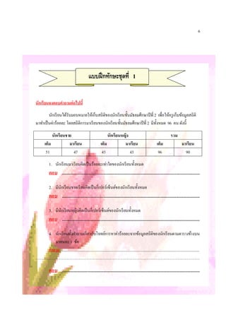 6




                                                  แบบฝึ กทักษะชุดที 1

นักเรียนจงตอบคําถามต่ อไปนี

         นักเรี ยนได้รับมอบหมายให้เก็บสถิตของนักเรี ยนชันมัธยมศึกษาปี ที 2 เพือให้ครู เก็บข้อมูลสถิติ
                                          ิ
มาทําเป็ นค่าร้อยละ โดยสถิติการมาเรี ยนของนักเรี ยนชันมัธยมศึกษาปี ที 2 มีทงหมด 96 คน ดังนี
                                                                           ั

             นักเรียนชาย                                          นักเรียนหญิง                                                   รวม
        เต็ม           มาเรียน                               เต็ม           มาเรียน                                เต็ม                    มาเรียน
         51              47                                   45               43                                   96                       90

            1. นักเรี ยนมาเรียนคิดเป็ นร้อยละเท่าใดของนักเรี ยนทังหมด
            ตอบ .............................................................................................................................................

            2. มีนกเรี ยนขาดเรี ยนคิดเป็ นกีเปอร์เซ็นต์ของนักเรี ยนทังหมด
                  ั
            ตอบ .............................................................................................................................................

            3. มีนกเรี ยนหญิงคิดเป็ นกีเปอร์เซ็นต์ของนักเรี ยนทังหมด
                  ั
            ตอบ .............................................................................................................................................

   4. นักเรี ยนตังคําถามเกียวกับโจทย์การหาค่าร้อยละจากข้อมูลสถิติของนักเรี ยนตามตารางข้างบน
       มาคนละ 1 ข้อ
   คําถาม ..............................................................................................................................................
………………………………………………………………………………………………………………

            ตอบ .............................................................................................................................................
 