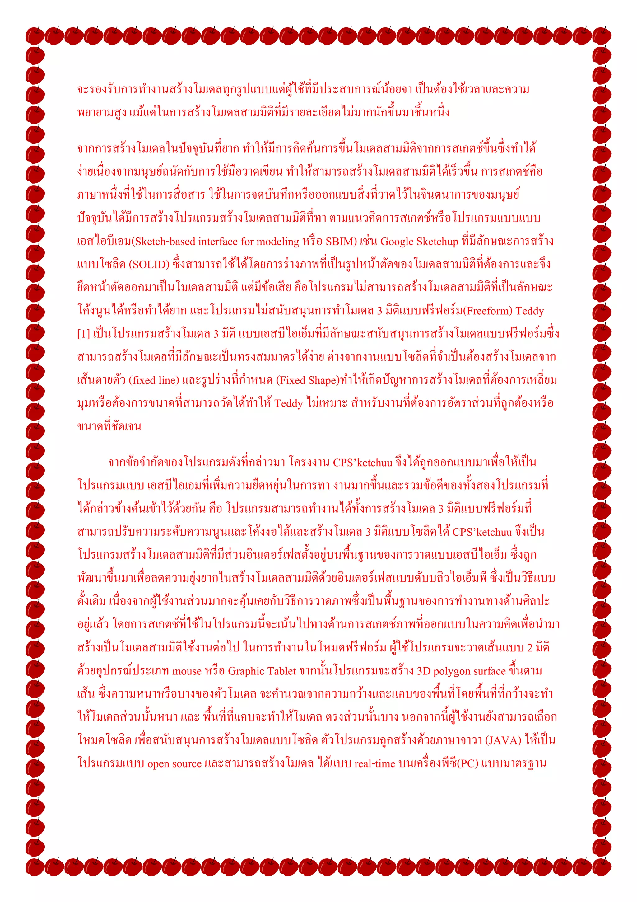 จะรองรับการทํางานสร้างโมเดลทุกรู ปแบบแต่ผใช้ทีมีประสบการณ์นอยจา เป็ นต้องใช้เวลาและความ
                                            ู้                ้
พยายามสู ง แม้แต่ในการสร้างโมเดลสามมิติทีมีรายละเอียดไม่มากนักขึ-นมาชิ-นหนึง

จากการสร้างโมเดลในปั จจุบนทียาก ทําให้มีการคิดค้นการขึ-นโมเดลสามมิติจากการสเกตช์ข- ึนซึ งทําได้
                             ั
ง่ายเนืองจากมนุษย์ถนัดกับการใช้มือวาดเขียน ทําให้สามารถสร้างโมเดลสามมิติได้เร็ วขึ-น การสเกตช์คือ
ภาษาหนึงทีใช้ในการสื อสาร ใช้ในการจดบันทึกหรื อออกแบบสิ งทีวาดไว้ในจินตนาการของมนุษย์
ปั จจุบนได้มีการสร้างโปรแกรมสร้างโมเดลสามมิติทีทา ตามแนวคิดการสเกตช์หรื อโปรแกรมแบบแบบ
        ั
เอสไอบีเอม(Sketch-based interface for modeling หรื อ SBIM) เช่น Google Sketchup ทีมีลกษณะการสร้าง
                                                                                       ั
แบบโซลิด (SOLID) ซึ งสามารถใช้ได้โดยการร่ างภาพทีเป็ นรู ปหน้าตัดของโมเดลสามมิติทีต้องการและจึง
ยืดหน้าตัดออกมาเป็ นโมเดลสามมิติ แต่มีขอเสี ย คือโปรแกรมไม่สามารถสร้างโมเดลสามมิติทีเป็ นลักษณะ
                                           ้
โค้งนูนได้หรื อทําได้ยาก และโปรแกรมไม่สนับสนุนการทําโมเดล 3 มิติแบบฟรี ฟอร์ ม(Freeform) Teddy
[1] เป็ นโปรแกรมสร้างโมเดล 3 มิติ แบบเอสบีไอเอ็มทีมีลกษณะสนับสนุนการสร้างโมเดลแบบฟรี ฟอร์ มซึ ง
                                                         ั
สามารถสร้างโมเดลทีมีลกษณะเป็ นทรงสมมาตรได้ง่าย ต่างจากงานแบบโซลิดทีจําเป็ นต้องสร้างโมเดลจาก
                         ั
เส้นตายตัว (fixed line) และรู ปร่ างทีกําหนด (Fixed Shape)ทําให้เกิดปั ญหาการสร้างโมเดลทีต้องการเหลียม
มุมหรื อต้องการขนาดทีสามารถวัดได้ทาให้ Teddy ไม่เหมาะ สําหรับงานทีต้องการอัตราส่ วนทีถูกต้องหรื อ
                                         ํ
ขนาดทีชัดเจน

         จากข้อจํากัดของโปรแกรมดังทีกล่าวมา โครงงาน CPS’ketchuu จึงได้ถูกออกแบบมาเพือให้เป็ น
                                           ่
โปรแกรมแบบ เอสบีไอเอมทีเพิมความยืดหยุนในการทา งานมากขึ-นและรวมข้อดีของทั-งสองโปรแกรมที
ได้กล่าวข้างต้นเข้าไว้ดวยกัน คือ โปรแกรมสามารถทํางานได้ท- งการสร้างโมเดล 3 มิติแบบฟรี ฟอร์ มที
                        ้                                   ั
สามารถปรับความระดับความนูนและโค้งงอได้และสร้างโมเดล 3 มิติแบบโซลิดได้ CPS’ketchuu จึงเป็ น
โปรแกรมสร้างโมเดลสามมิติทีมีส่วนอินเตอร์ เฟสตั-งอยูบนพื-นฐานของการวาดแบบเอสบีไอเอ็ม ซึ งถูก
                                                       ่
                            ่
พัฒนาขึ-นมาเพือลดความยุงยากในสร้างโมเดลสามมิติดวยอินเตอร์ เฟสแบบดับบลิวไอเอ็มพี ซึ งเป็ นวิธีแบบ
                                                     ้
ดั-งเดิม เนืองจากผูใช้งานส่ วนมากจะคุนเคยกับวิธีการวาดภาพซึ งเป็ นพื-นฐานของการทํางานทางด้านศิลปะ
                   ้                 ้
    ่
อยูแล้ว โดยการสเกตช์ทีใช้ในโปรแกรมนี-จะเน้นไปทางด้านการสเกตช์ภาพทีออกแบบในความคิดเพือนํามา
สร้างเป็ นโมเดลสามมิติใช้งานต่อไป ในการทํางานในโหมดฟรี ฟอร์ ม ผูใช้โปรแกรมจะวาดเส้นแบบ 2 มิติ
                                                                      ้
ด้วยอุปกรณ์ประเภท mouse หรื อ Graphic Tablet จากนั-นโปรแกรมจะสร้าง 3D polygon surface ขึ-นตาม
เส้น ซึ งความหนาหรื อบางของตัวโมเดล จะคํานวณจากความกว้างและแคบของพื-นทีโดยพื-นทีทีกว้างจะทํา
ให้โมเดลส่ วนนั-นหนา และ พื-นทีทีแคบจะทําให้โมเดล ตรงส่ วนนั-นบาง นอกจากนี-ผใช้งานยังสามารถเลือก
                                                                               ู้
โหมดโซลิด เพือสนับสนุ นการสร้างโมเดลแบบโซลิด ตัวโปรแกรมถูกสร้างด้วยภาษาจาวา (JAVA) ให้เป็ น
โปรแกรมแบบ open source และสามารถสร้างโมเดล ได้แบบ real-time บนเครื องพีซี(PC) แบบมาตรฐาน
 