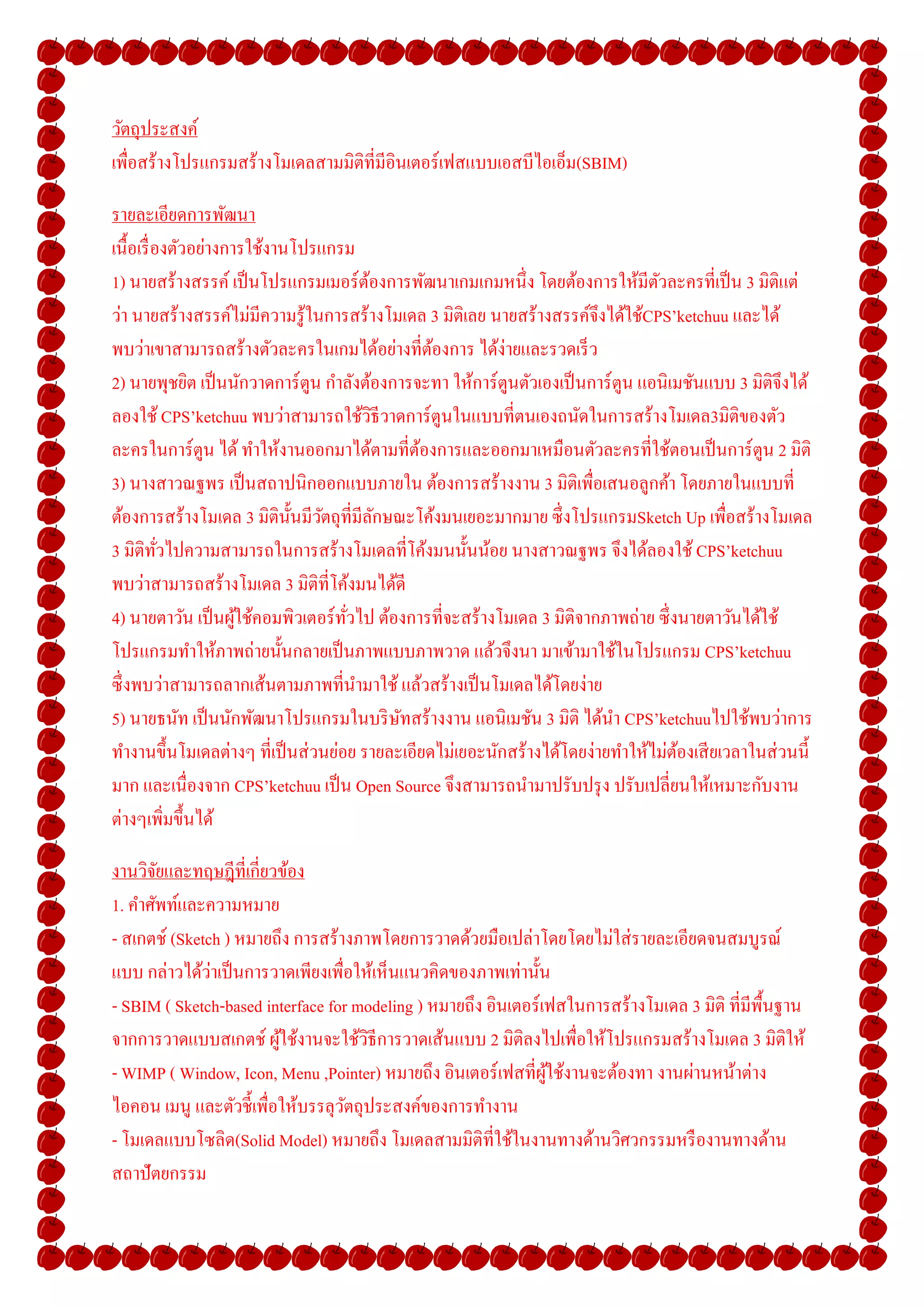 วัตถุประสงค์
เพือสร้างโปรแกรมสร้างโมเดลสามมิติทีมีอินเตอร์ เฟสแบบเอสบีไอเอ็ม(SBIM)

รายละเอียดการพัฒนา
เนื-อเรื องตัวอย่างการใช้งานโปรแกรม
1) นายสร้างสรรค์ เป็ นโปรแกรมเมอร์ ตองการพัฒนาเกมเกมหนึง โดยต้องการให้มีตวละครทีเป็ น 3 มิติแต่
                                        ้                                           ั
ว่า นายสร้างสรรค์ไม่มีความรู ้ในการสร้างโมเดล 3 มิติเลย นายสร้างสรรค์จึงได้ใช้CPS’ketchuu และได้
พบว่าเขาสามารถสร้างตัวละครในเกมได้อย่างทีต้องการ ได้ง่ายและรวดเร็ ว
2) นายพุชยิต เป็ นนักวาดการ์ ตูน กําลังต้องการจะทา ให้การ์ ตูนตัวเองเป็ นการ์ ตูน แอนิเมชันแบบ 3 มิติจึงได้
ลองใช้ CPS’ketchuu พบว่าสามารถใช้วธีวาดการ์ ตูนในแบบทีตนเองถนัดในการสร้างโมเดล3มิติของตัว
                                          ิ
ละครในการ์ ตูน ได้ ทําให้งานออกมาได้ตามทีต้องการและออกมาเหมือนตัวละครทีใช้ตอนเป็ นการ์ ตูน 2 มิติ
3) นางสาวณฐพร เป็ นสถาปนิกออกแบบภายใน ต้องการสร้างงาน 3 มิติเพือเสนอลูกค้า โดยภายในแบบที
ต้องการสร้างโมเดล 3 มิติน- นมีวตถุทีมีลกษณะโค้งมนเยอะมากมาย ซึ งโปรแกรมSketch Up เพือสร้างโมเดล
                            ั ั             ั
3 มิติทวไปความสามารถในการสร้างโมเดลทีโค้งมนนั-นน้อย นางสาวณฐพร จึงได้ลองใช้ CPS’ketchuu
          ั
พบว่าสามารถสร้างโมเดล 3 มิติทีโค้งมนได้ดี
4) นายตาวัน เป็ นผูใช้คอมพิวเตอร์ ทวไป ต้องการทีจะสร้างโมเดล 3 มิติจากภาพถ่าย ซึ งนายตาวันได้ใช้
                     ้              ั
โปรแกรมทําให้ภาพถ่ายนั-นกลายเป็ นภาพแบบภาพวาด แล้วจึงนา มาเข้ามาใช้ในโปรแกรม CPS’ketchuu
ซึ งพบว่าสามารถลากเส้นตามภาพทีนํามาใช้ แล้วสร้างเป็ นโมเดลได้โดยง่าย
5) นายธนัท เป็ นนักพัฒนาโปรแกรมในบริ ษทสร้างงาน แอนิเมชัน 3 มิติ ได้นา CPS’ketchuuไปใช้พบว่าการ
                                              ั                               ํ
ทํางานขึ-นโมเดลต่างๆ ทีเป็ นส่ วนย่อย รายละเอียดไม่เยอะนักสร้างได้โดยง่ายทําให้ไม่ตองเสี ยเวลาในส่ วนนี-
                                                                                       ้
มาก และเนืองจาก CPS’ketchuu เป็ น Open Source จึงสามารถนํามาปรับปรุ ง ปรับเปลียนให้เหมาะกับงาน
ต่างๆเพิมขึ-นได้

งานวิจยและทฤษฎีทีเกียวข้อง
        ั
1. คําศัพท์และความหมาย
- สเกตช์ (Sketch ) หมายถึง การสร้างภาพโดยการวาดด้วยมือเปล่าโดยโดยไม่ใส่ รายละเอียดจนสมบูรณ์
               ่
แบบ กล่าวได้วาเป็ นการวาดเพียงเพือให้เห็นแนวคิดของภาพเท่านั-น
- SBIM ( Sketch-based interface for modeling ) หมายถึง อินเตอร์ เฟสในการสร้างโมเดล 3 มิติ ทีมีพ-นฐาน
                                                                                                ื
จากการวาดแบบสเกตช์ ผูใช้งานจะใช้วธีการวาดเส้นแบบ 2 มิติลงไปเพือให้โปรแกรมสร้างโมเดล 3 มิติให้
                        ้            ิ
- WIMP ( Window, Icon, Menu ,Pointer) หมายถึง อินเตอร์ เฟสทีผูใช้งานจะต้องทา งานผ่านหน้าต่าง
                                                                 ้
ไอคอน เมนู และตัวชี-เพือให้บรรลุวตถุประสงค์ของการทํางาน
                                   ั
- โมเดลแบบโซลิด(Solid Model) หมายถึง โมเดลสามมิติทีใช้ในงานทางด้านวิศวกรรมหรื องานทางด้าน
สถาปั ตยกรรม
 
