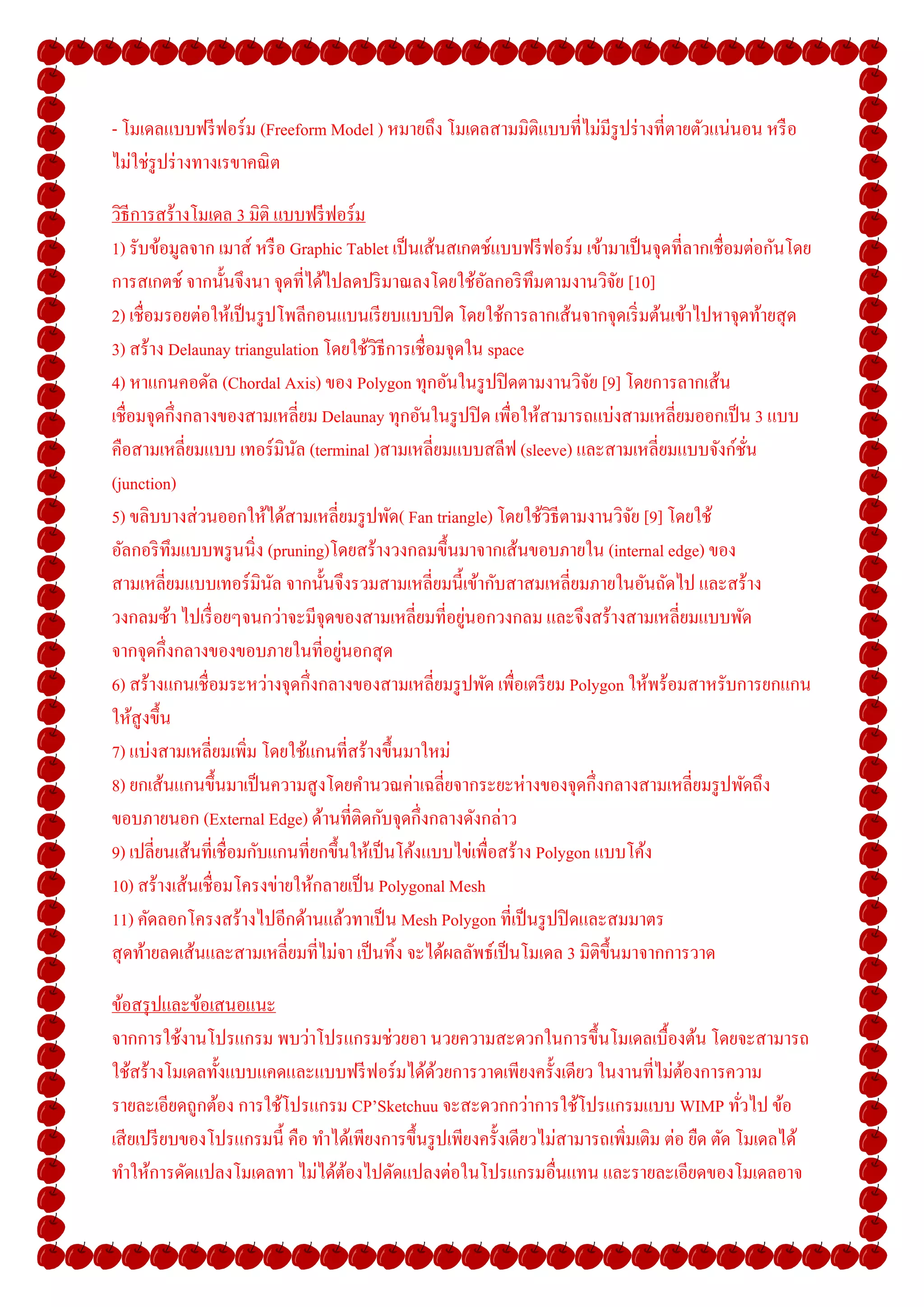 - โมเดลแบบฟรี ฟอร์ ม (Freeform Model ) หมายถึง โมเดลสามมิติแบบทีไม่มีรูปร่ างทีตายตัวแน่นอน หรื อ
ไม่ใช่รูปร่ างทางเรขาคณิ ต

วิธีการสร้างโมเดล 3 มิติ แบบฟรี ฟอร์ ม
1) รับข้อมูลจาก เมาส์ หรื อ Graphic Tablet เป็ นเส้นสเกตช์แบบฟรี ฟอร์ ม เข้ามาเป็ นจุดทีลากเชือมต่อกันโดย
การสเกตช์ จากนั-นจึงนา จุดทีได้ไปลดปริ มาณลงโดยใช้อลกอริ ทึมตามงานวิจย [10]
                                                        ั                     ั
2) เชือมรอยต่อให้เป็ นรู ปโพลีกอนแบนเรี ยบแบบปิ ด โดยใช้การลากเส้นจากจุดเริ มต้นเข้าไปหาจุดท้ายสุ ด
3) สร้าง Delaunay triangulation โดยใช้วธีการเชื อมจุดใน space
                                        ิ
4) หาแกนคอดัล (Chordal Axis) ของ Polygon ทุกอันในรู ปปิ ดตามงานวิจย [9] โดยการลากเส้น
                                                                         ั
เชือมจุดกึงกลางของสามเหลียม Delaunay ทุกอันในรู ปปิ ด เพือให้สามารถแบ่งสามเหลียมออกเป็ น 3 แบบ
คือสามเหลียมแบบ เทอร์ มินล (terminal )สามเหลียมแบบสลีฟ (sleeve) และสามเหลียมแบบจังก์ชน
                             ั                                                                  ั
(junction)
5) ขลิบบางส่ วนออกให้ได้สามเหลียมรู ปพัด( Fan triangle) โดยใช้วธีตามงานวิจย [9] โดยใช้
                                                                  ิ             ั
อัลกอริ ทึมแบบพรู นนิง (pruning)โดยสร้างวงกลมขึ-นมาจากเส้นขอบภายใน (internal edge) ของ
สามเหลียมแบบเทอร์ มินล จากนั-นจึงรวมสามเหลียมนี-เข้ากับสาสมเหลียมภายในอันถัดไป และสร้าง
                          ั
                                                      ่
วงกลมซ้า ไปเรื อยๆจนกว่าจะมีจุดของสามเหลียมทีอยูนอกวงกลม และจึงสร้างสามเหลียมแบบพัด
                                   ่
จากจุดกึงกลางของขอบภายในทีอยูนอกสุ ด
6) สร้างแกนเชื อมระหว่างจุดกึงกลางของสามเหลียมรู ปพัด เพือเตรี ยม Polygon ให้พร้อมสาหรับการยกแกน
ให้สูงขึ-น
7) แบ่งสามเหลียมเพิม โดยใช้แกนทีสร้างขึ-นมาใหม่
8) ยกเส้นแกนขึ-นมาเป็ นความสู งโดยคํานวณค่าเฉลียจากระยะห่างของจุดกึงกลางสามเหลียมรู ปพัดถึง
ขอบภายนอก (External Edge) ด้านทีติดกับจุดกึงกลางดังกล่าว
9) เปลียนเส้นทีเชื อมกับแกนทียกขึ-นให้เป็ นโค้งแบบไข่เพือสร้าง Polygon แบบโค้ง
10) สร้างเส้นเชื อมโครงข่ายให้กลายเป็ น Polygonal Mesh
11) คัดลอกโครงสร้างไปอีกด้านแล้วทาเป็ น Mesh Polygon ทีเป็ นรู ปปิ ดและสมมาตร
สุ ดท้ายลดเส้นและสามเหลียมทีไม่จา เป็ นทิ-ง จะได้ผลลัพธ์เป็ นโมเดล 3 มิติข- ึนมาจากการวาด

ข้อสรุ ปและข้อเสนอแนะ
จากการใช้งานโปรแกรม พบว่าโปรแกรมช่วยอา นวยความสะดวกในการขึ-นโมเดลเบื-องต้น โดยจะสามารถ
ใช้สร้างโมเดลทั-งแบบแคดและแบบฟรี ฟอร์ มได้ดวยการวาดเพียงครั-งเดียว ในงานทีไม่ตองการความ
                                                   ้                                    ้
รายละเอียดถูกต้อง การใช้โปรแกรม CP’Sketchuu จะสะดวกกว่าการใช้โปรแกรมแบบ WIMP ทัวไป ข้อ
เสี ยเปรี ยบของโปรแกรมนี- คือ ทําได้เพียงการขึ-นรู ปเพียงครั-งเดียวไม่สามารถเพิมเติม ต่อ ยืด ตัด โมเดลได้
ทําให้การดัดแปลงโมเดลทา ไม่ได้ตองไปดัดแปลงต่อในโปรแกรมอืนแทน และรายละเอียดของโมเดลอาจ
                                   ้
 