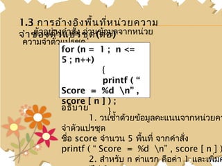 1.3 การอ้า งอิง พื้น ที่ห น่ว ยความ
จำา ของตัว แปรชุานข้อมู) จากหน่วย
    ตัวอย่างคำาสัง อ่ ด (ต่อ ล
                 ่
ความจำาตัวแปรชุด
          for (n = 1 ; n <=
          5 ; n++)
                      {
                      printf ( “
          Score = %d n” ,
          score [ n ] ) ;
          อธิบ าย       }
                  1. วนซำ้าด้วยข้อมูลคะแนนจากหน่วยคว
          จำาตัวแปรชุด
          ชื่อ score จำานวน 5 พืนที่ จากคำาสั่ง
                                 ้
          printf ( “ Score = %d n” , score [ n ] )
                  2. สำาหรับ n ค่าแรก คือค่า 1 และเพิมค
                                                     ่
 