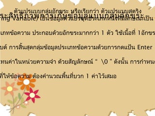 ตัวแปรแบบกลุ่มอักขระ หรือเรียกว่า ตัวแปรแบบสตริง
ring Variable) เป็นข้อมูลบวแปรชุลประเภทหนึงที่มกักษณะเป็น
 ระสิท ธิภ าพการเก็ ตั ข้อ มู ด แบบกลุ่่ม อัล ขระ
                                               ี

ะเภทข้อความ ประกอบด้วยอักขระมากกว่า 1 ตัว ใช้เนือที่ 1อักขร
                                                ้

บต์ การสิ้นสุดกลุ่มข้อมูลประเภทข้อความด้วยการกดแป้น Enter

แทนค่าในหน่วยความจำา ด้วยสัญลักษณ์ “ 0 ” ดังนัน การกำาหนด
                                               ้

ทีให้ข้อความ ต้องคำานวณพื้นทีบวก 1 ค่าไว้เสมอ
  ่                          ่
 