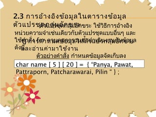 2.3 การอ้า งอิง ข้อ มูล ในตารางข้อ มูล
ตัว แปรชุตัวกลุ่ม อัก ขระ ขระ ใช้วิธีการอ้างอิง
         ด แปรชุดกลุ่มอัก
หน่วยความจำาเช่นเดียวกับตัวแปรชุดแบบอื่นๆ และ
ใช้1)ำาการกำา หนดข้อ มูล ให้ต ัว แปรกลุ่ม อับข้อมูล
   ค สั่ง for ควบคุมการวนซำ้าดำาเนินงานกั ก ขระ
ดังนี้
   และอ่า นค่า มาใช้ง าน
          ตัวอย่างคำาสั่ง กำาหนดข้อมูลจัดเก็บลง
char วยความจำาตั] แปรชุ]ด= ่มอักขระ 2 Pawat,
   หน่ name [ 5 ว[ 20 กลุ{ “Panya, มิติ
Pattraporn, Patcharawarai, Pilin “ } ;
 