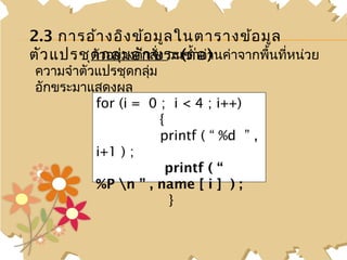 2.3 การอ้า งอิง ข้อ มูล ในตารางข้อ มูล
ตัว แปรชุดวอย่างคำกสั่ง วนซำ้าอ ) นค่าจากพื้นที่หน่วย
         ตั กลุ่ม อั า ขระ(ต่ อ่า
 ความจำาตัวแปรชุดกลุ่ม
 อักขระมาแสดงผล
           for (i = 0 ; i < 4 ; i++)
                       {
                       printf ( “ %d ” ,
           i+1 ) ;
                        printf ( “
           %P n ” , name [ i ] ) ;
                         }
 