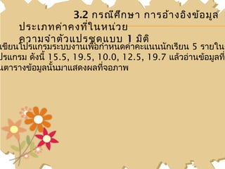 3.2 กรณีศ ึก ษา การอ้า งอิง ข้อ มูล
     ประเภทค่า คงที่ใ นหน่ว ย
     ความจำา ตัว แปรชุด แบบ 1 มิต ิ
เขียนโปรแกรมระบบงานเพื่อกำาหนดค่าคะแนนนักเรียน 5 รายในต
ปรแกรม ดังนี้ 15.5, 19.5, 10.0, 12.5, 19.7 แล้วอ่านข้อมูลทีน
                                                           ่
นตารางข้อมูลนั้นมาแสดงผลทีจอภาพ
                           ่
 