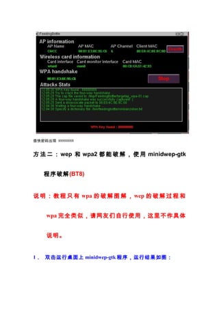 很快密码出现 88888888


方 法 二 ： wep 和 wpa2 都 能 破 解 ， 使 用 minidwep-gtk


   程序破解 (BT8)


说 明 ： 教 程 只 有 wpa 的 破 解 图 解 ， wep 的 破 解 过 程 和


    wpa 完全类似，请网友们自行使用，这里不作具体


    说明。


1． 双击运行桌面上 minidwep-gtk 程序，运行结果如图：
 