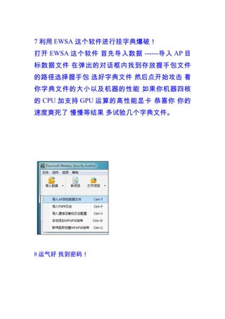 7 利用 EWSA 这个软件进行挂字典爆破！
打开 EWSA 这个软件 首先导入数据 ------ 导入 AP 目
标数据文件 在弹出的对话框内找到存放握手包文件
的路径选择握手包 选好字典文件 然后点开始攻击 看
你字典文件的大小以及机器的性能 如果你机器四核
的 CPU 加支持 GPU 运算的高性能显卡 恭喜你 你的
速度爽死了 慢慢等结果 多试验几个字典文件。




8 运气好 找到密码！
 