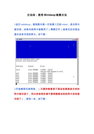 方法四：使用 Minidwep 破解方法


1 运行 minidwep，看到图中第一行和第二行的 wlan1，表示网卡

被识别，如果无线网卡被 禁用了（需要打开）或者 无法识别会

提示没有可用的网卡。如下图：




2 开始搜索无线网络，（ 只要你能看到下面这张图就表示你的

网卡被识别了， 所以有 些网友请不要再随 意 说你的网卡没有被

识别了），等待一会，如下图：
 