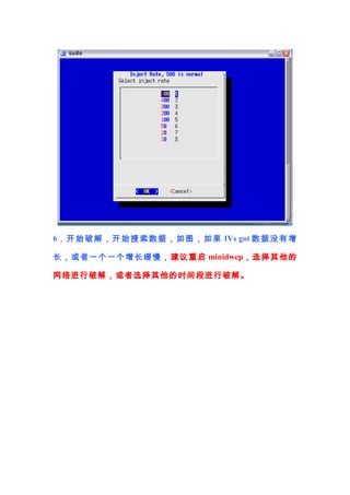 6． 开 始 破 解 ， 开 始 搜 索 数 据 ， 如 图 ， 如 果 IVs got 数 据 没 有 增

长 ，或者 一个一个增长缓慢， 建议 重启 minidwep，选择 其他的

网络进行破解，或者选择其他的时间段进行破解。
 
