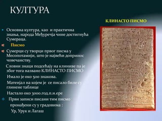 КЛИНАСТО ПИСМО

 Основна култура, као и практична
 знања, народа Међуречја чине достигнућа
 Сумераца.
   Писмо
 Сумерци су творци првог писма у
 Месопотамији, што је највећи допринос
 човечанству.
 Словни знаци подсећају на клиниве па је
 због тога названо КЛИНАСТО ПИСМО
  Имало је око 500 знакова.
  Матеијал на којем је се писало биле су
 глинене таблице
  Настало око 3000.год.п.н.ере
 Први записи писани тим писмо
   пронађени су у градовима :
   Ур, Урук и Лагаш
 