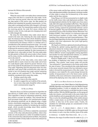 ACEEE Int. J. on Network Security , Vol. 03, No. 01, Jan 2012


increase the lifetime of the network.                             of the sensor nodes and the base stations. In the survivable
                                                                  relay node placement problem, they placed a minimum number
A Relay Nodes
                                                                  of relay nodes to ensure the bi-connectivity of the sensor
     When the source node is not within direct communication      nodes and the base stations.
range of the sink there is a need for the relay nodes. At the         Feng Wang et al [10] have presented an in-depth study
end of the receiving period, when the relay node receives         on the traffic aware relay node deployment problem. They
any data packet in the receive state, the data packets are        developed optimal solutions for the simple case of one source
buffered and scheduled for possible transmissions. At first,      node, both with single and multiple traffic flows. They showed
relay node is uncharged and when fully charged it will transit    that the general form of the deployment problem is difficult
into the receive state. For transmitting a packet at the end of   and the existing connectivity-guaranteed solutions cannot
the receiving period, the node first senses whether the           be directly applied. They also transformed the problem into a
channel is clear. Or else, node goes into charging state until    generalized version of the Euclidean Steiner Minimum Tree
it is fully charged. [6].                                         problem (ESMT). Their solution is in continuous space and
     By using the intermediate relay nodes sensor data is         yield fractional numbers of relay nodes, where simple
routed to the static sink. Selecting the relay nodes depends      rounding of the solution can lead to poor performance. Thus
upon the distances between them which should be equal to          they developed algorithms for discrete relay node assignment,
a characteristic distance. The total power needed for routing     together with local adjustments that yield high-quality
is minimized by this distance which is a constant and is a        practical solutions.
consideration of the optimal transmission range. So in order          Zhi Ang Eu et al [6] have optimized network performance
to get close to the characteristic distance, few nodes are left   by finding the optimal routing algorithm and relay node
in between the successive relays [12]. To act as cluster heads    placement scheme for wireless sensor networks powered by
and to form a connected topology for data transmission in         ambient energy harvesting. They evaluated the performance
the higher level, relay nodes are used. The relay nodes make      of three different variants of geographic routing algorithms
the data packets to blend with sensor nodes in their clusters     and consider two relay node placement schemes, viz. uniform
and by using wireless multihop paths the data packets are         string topology and a cluster string topology.
sent to the sink [7].                                                 Karim G. Seddik and K. J. Ray Liu [11] have considered
     In the network of the relay nodes, every sensor node         the problem of deploying relay nodes in wireless sensor
should be able to reach at least two relay nodes and at least     networks. They assume, some sensor nodes will provide
two node-disjoint paths should be present between every           “less-informative” measurements to the fusion center about
pair of relay nodes for the placement of a minimum number of      the state of nature. They considered relay nodes deployment
relay nodes. Depending upon this placement when one relay         in the sensor network instead of the less-informative sensor
node fails, each sensor node covered by this relay node can       nodes to forward the measurements of the other nodes. This
switch to one of its backup relay nodes and the remaining         introduces a new tradeoff in the system design between the
relay nodes are still connected [7]. The following things         number of measurements sent to the fusion center and the
should be considered while using relay nodes,                     reliability of the more-informative measurements, which is
        Finding a good relay node,                               enhanced by deploying more relay nodes in the network.
        Finding a route to the relay node [8].
        In order to support the survivability of the network,             III. CLUSTER BASED SCHEDULING ALGORITHM
            two or more relay nodes should be within a sensor
            node’s communication range [7].                           In our previous work, Multi Objective Sink Repositioning
                                                                  (MOSR) algorithm was designed to solve the Mobile Element
                      II. RELATED WORK                            Scheduling problem. It aims to schedule the visits of the
                                                                  mobile element to each sensor to avoid data loss due to sensor
    Branislav Kusy et al [8] have presented an algorithm for      buffer overflow. With the MOSR algorithm, we first group all
data delivery to mobile sinks in wireless sensor networks.        nodes into clusters, such that nodes in the same cluster have
Their algorithm is based on information potentials, which         similar deadlines and are geographically close to each other.
they extend to account for mobility. They showed that for         Then, to solve the scheduling problem of the mobile element
local movement along edges in the communication graph,            within a single cluster, we use the PSO to reduce the buffer
the information potentials can be adapted using a simple          overflow or data loss of the sensor nodes. Finally, the
iterative distributed computation. Also they addressed the        schedules for individual groups are concatenated to form
iterative computation problem by introducing the mobility         the entire schedule.
graph, which encodes knowledge about likely mobility
                                                                      Let Cj , j  1 N , denote cluster j , where C is the
patterns within the network.
    Satyajayant Misra et al [9] have studied the constrained      total number of clusters. In MOSR, nodes are first partitioned
versions of the relay node placement problem, where relay         into clusters in such a way that overflow times of the nodes
nodes can only be placed at a subset of candidate locations.    in cluster Ci is smaller than those in Cj , for j  i  0 .
In the connected relay node placement problem, they placed
                                                                Moreover, the range of overflow times for nodes in Ci  1 is
a minimum number of relay nodes to ensure the connectivity
© 2012 ACEEE                                                 41
DOI: 01.IJNS.03.01.5
 