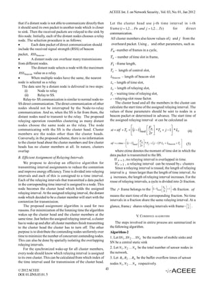 ACEEE Int. J. on Network Security , Vol. 03, No. 01, Jan 2012


that if a distant node is not able to communicate directly then          Let the cluster head use j-th time interval in i-th
it should send its own packet to another node which is closer            frame (i  1,2  Fn and j  1,2  Ts )     for      direct
to sink. Then the received packets are relayed to the sink by            communication.
this node. Initially, each of the distant nodes chooses a relay
                                                                          All cluster members also know values of i and j from the
node. The selection procedure is as follows:
          Each data packet of direct communication should                overheard packet. Using , and other parameters, such as
include the received signal strength (RSS) of beacon                      Fn –number of frames in a cycle,
packet, RSS beacon .
                                                                         Ts – number of time slot in frame,
          A distant node can overhear many transmissions
from different nodes.                                                     F1 –frame length,
          The distant node selects a node with the maximum
                                                                         Tc – length of control slot,
 RSS beacon value as a relay..
          When multiple nodes have the same, the nearest                Lbeacon – length of beacon slot
node is selected as a relay.                                             Lt – length of time slot,
    The data sent by a distant node is delivered in two steps:           Lr – length of relaying slot,
      (i)       Node to relay
      (ii)      Relay to SS.                                             Tr – waiting time of relaying slot,
     Relay-to- SS communication is similar to normal node-to-            r - relaying-slot reuse factor.
                                                                                                       .
SS direct communication. The direct communication of other                   The cluster head and all the members in the cluster can
nodes should not be interrupted by the Node-to-relay                     calculate the start time of the assigned relaying interval. The
communication. And so, when the SS is far from them, the                 values of these parameters should be sent to nodes in a
distant nodes need to transmit to the relay. The proposed                beacon packet or determined in advance. The start time of
relaying operation resembles clustering as many distant                  the assigned relaying interval st can be calculated as
nodes choose the same node as the relay. The node
                                                                                                     F              
communicating with the SS is the cluster head. Cluster                    st  stf  Tr  i  1mod  n  *Ts  j  1 * Lr                       (4)
members are the nodes other than the cluster heads.                                                   2r            
Conversely, in the proposed scheme, there is no information
                                                                                                   F                                        
to the cluster head about the cluster members and few cluster            stf  c time  i  1mod  n  * T f   j  1 * Lt  Lbeacon  Tc    (5)
heads has no cluster members at all. In nature, clusters                                            2r                                      
overlap                                                                      where ctime denotes the moment of time slot in which the
                                                                         data packet is transmitted to the BS.
B. Efficient Assignment of Relaying Intervals
                                                                             If r  1 , no relaying interval is overlapped in time.
     We propose to develop an effective algorithm for                        If r  1 , a relaying interval can be reused by r clusters
transmitting interval assignments to reduce the contention                   Since a relaying interval is reused, the length of relaying
and improve energy efficiency. Time is divided into relaying             interval is k times larger than the length of time interval. As
intervals and each of this is consigned to a time interval.               k increases, the length of relaying interval increases. For the
Each of the relaying intervals that transmitted a data packet            reuse of relaying intervals, a cycle is divided into 2r fraction.
in the corresponding time interval is assigned to a node. This
                                                                                                                       Fn      
node becomes the cluster head which holds the assigned                   The   i th   frame belongs to the i - 1mod  2r   1  -th fraction. stf
                                                                                                                        
                                                                                                                                 
relaying interval. At the assigned relaying interval, the distant
node which decided to be a cluster member will start with the            means the start time of the corresponding fraction. No time
contention for transmission.                                             intervals in a fraction share the same relaying interval. At a
                                                                                                                                                   Fn
     The proposed assignment algorithm is used for two                   glance, frame i shares relaying intervals with frame i   2r  .
                                                                                                                                   
                                                                                                                                   
reasons. For minimization of the listening time the algorithm
wakes up the cluster head and the cluster members at the                                           V. COMBINED ALGORITHM
same time. Just before the assigned relaying interval, a cluster
has to wake up and after all cluster members finish transmitting             The steps involved in entire process are summarized in
to the cluster head the cluster has to turn off. The other               the following algorithm.
purpose is to distribute the contending nodes uniformly over             Algorithm-2
time to minimize the number of concurrent contending nodes.              1. Let SN1 , SN 2  SN k be the number of mobile sinks and
This can also be done by spatially isolating the overlapping
                                                                         SN be a central static sink
relaying intervals.
     For the synchronized wake-up for all cluster members,               2. Let N1 , N 2  N n be the total number of sensor nodes in
every node should know which relaying interval is assigned               the network.
to its own cluster. This can be calculated from which index of           3. Let B1 , B2  Bn be the buffer overflow times of sensor
the time interval used for transmission of the cluster head.             nodes N1 , N 2  N n respectively.
                                                                                                          .
© 2012 ACEEE                                                        43
DOI: 01.IJNS.03.01. 5
 