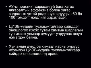 • АУ-ы практикт харьцангуй бага хагас
  ялгаралтын эффектив болон хагас
  задралын үетэй радионуклидуудын 60 ба
  100 тэмдэгт нэгдлийг хэрэглэдэг.

• ЦИЭБ-үүдийн тусламжтайгаар хийгддэг
  оношлогоо ихсэх тутам хамтын шарлагын
  тун ихсэж улмаар хүмүүст учруулах аюул
  нэмэгдэж байна.

• Хүн амын дунд ба хижээл насны хүмүүс
  ихэвчлэн ЦИЭБ-үүдийн тусламжтайгаар
  хийгдэх оношлогоонд ордог.
 