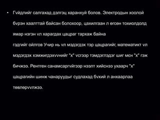 • Гvйдлийг салгахад дэлгэц харанхуй болов. Электродын хоолой

  бvрэн хаалттай байсан болохоор, цахилгаан л өгсөн тохиолдолд

 • ямар нэгэн 11 дvгээр сарын 8-ны єдєр катодын цацрагийн
    1895 оны vл харагдах цацраг тархаж байна

   туршилт хийж байв. Хоѐр талаас нь гагнасан, доторхи агаарыг
  гэдгийг ойлгов Учир нь vл мэдэгдэх тэр цацрагийг, математикт vл
   нь сорон гаргасан шилэн хоолойны дотор байрлуулсан
  мэдэгдэх хэмжигдэхvvнийг "х" vсгээр тэмдэглэдэг шиг мєн "х" гэж
   электродуудын дундуур єндєр хvчдэл гvйлгэхэд электронуудын
  бичжээ. Рентген санамсаргvйгээр нээлт хийснээ ухаарч "х"
   урсгалаас катодын цацраг vvснэ. Катодын цацраг бол нэвтрэх
  цацрагийн шинж чанаруудыг судлахад бvхий л анхаарлаа
   чадвар тааруу учир хэдхэн сантиметр зузаан агаар байхад л
  төвлөрvvлжээ. ажээ. Тийм учраас катодын хоопойг зузаан хар
   цааш явдаггvй

   цаасаар сайтар хааж цахилгаан гvйдэл гvйлгэсэн нєхцєлд ч

   ямар ч цацраг нэвтрэн гарахгvй гэж тооцож байв. Гэтэл гvйдлийг

   хоолойд хvргэтэл ойролцоо орших флоуренценцийн дэлгэц л
 